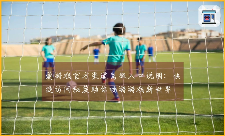爱游戏官方渠道高级入口说明：快捷访问秘笈助你畅游游戏新世界