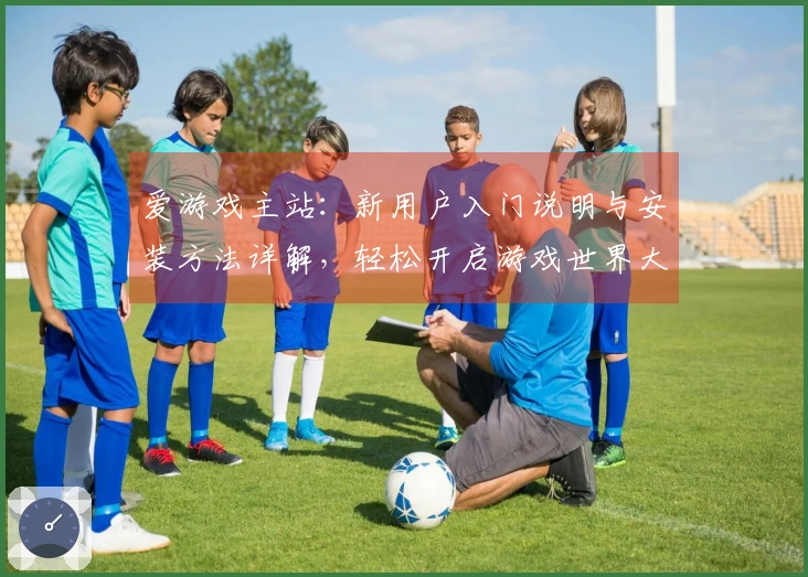 爱游戏主站：新用户入门说明与安装方法详解，轻松开启游戏世界大门